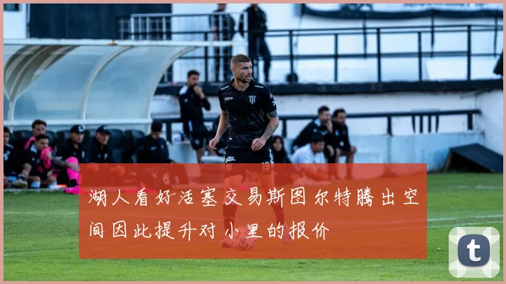 湖人看好活塞交易斯图尔特腾出空间因此提升对小里的报价
