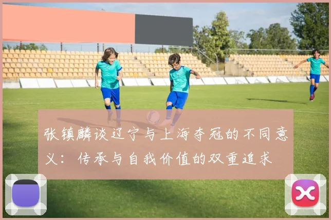 张镇麟谈辽宁与上海夺冠的不同意义：传承与自我价值的双重追求
