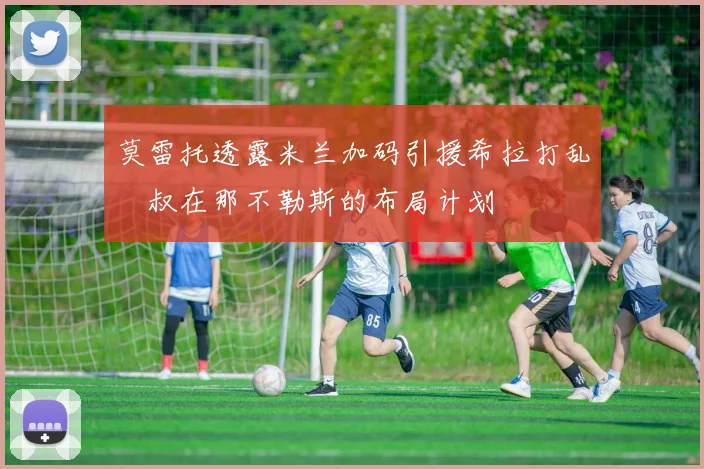 莫雷托透露米兰加码引援希拉打乱囧叔在那不勒斯的布局计划