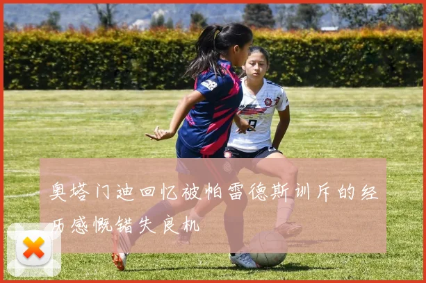 奥塔门迪回忆被帕雷德斯训斥的经历感慨错失良机