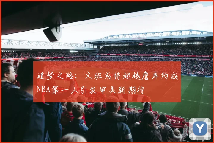 追梦之路：文班或将超越詹库约成NBA第一人引发审美新期待