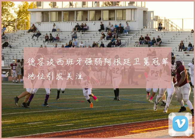 德容谈西班牙强弱阿根廷卫冕冠军地位引发关注