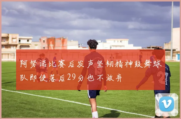 阿努诺比赛后发声坚韧精神鼓舞球队即使落后29分也不放弃