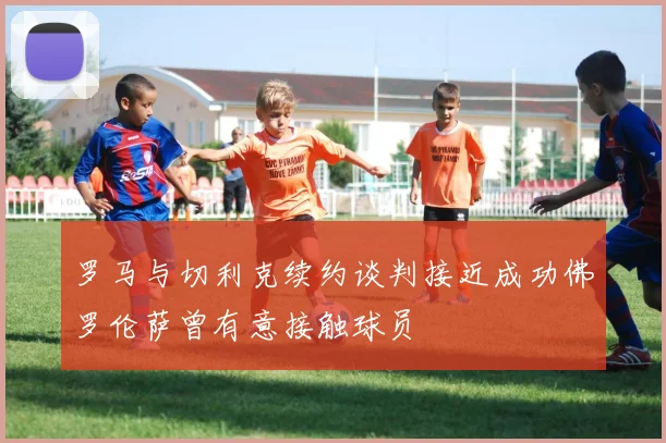 罗马与切利克续约谈判接近成功佛罗伦萨曾有意接触球员