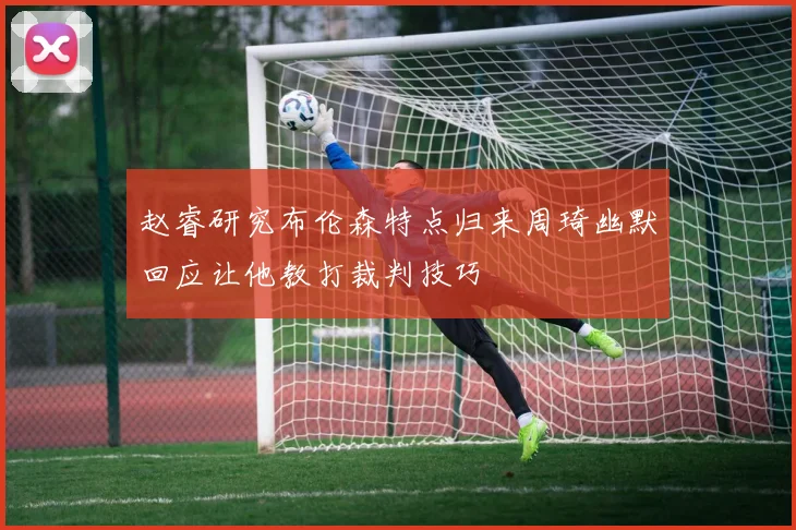 赵睿研究布伦森特点归来周琦幽默回应让他教打裁判技巧