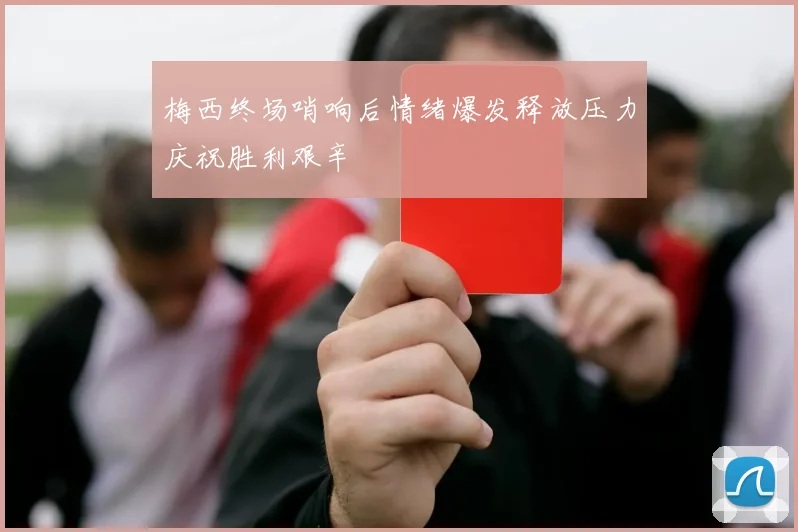 梅西终场哨响后情绪爆发释放压力庆祝胜利艰辛
