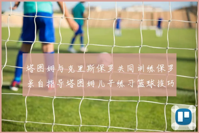 塔图姆与克里斯保罗共同训练保罗亲自指导塔图姆儿子练习篮球技巧