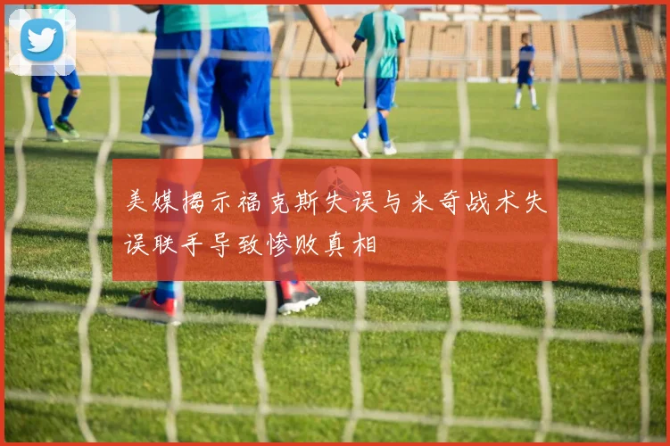美媒揭示福克斯失误与米奇战术失误联手导致惨败真相