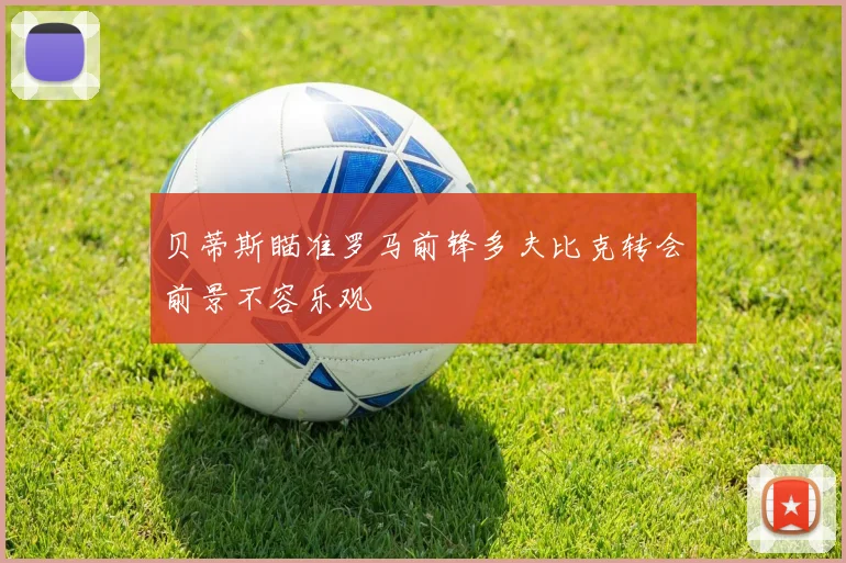 贝蒂斯瞄准罗马前锋多夫比克转会前景不容乐观