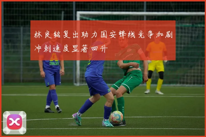 林良铭复出助力国安锋线竞争加剧冲刺速度显著回升